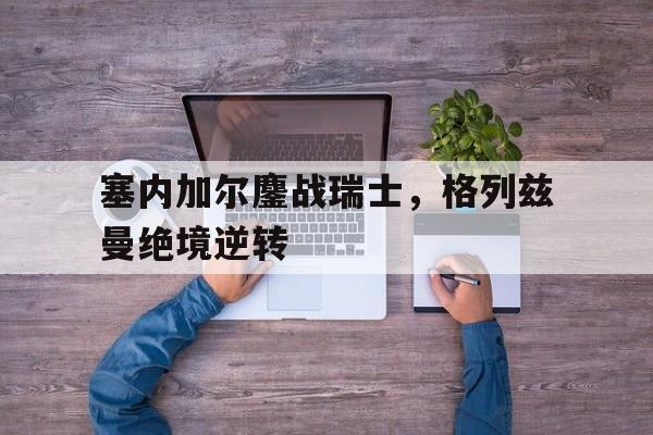 关于塞内加尔鏖战瑞士，格列兹曼绝境逆转的信息